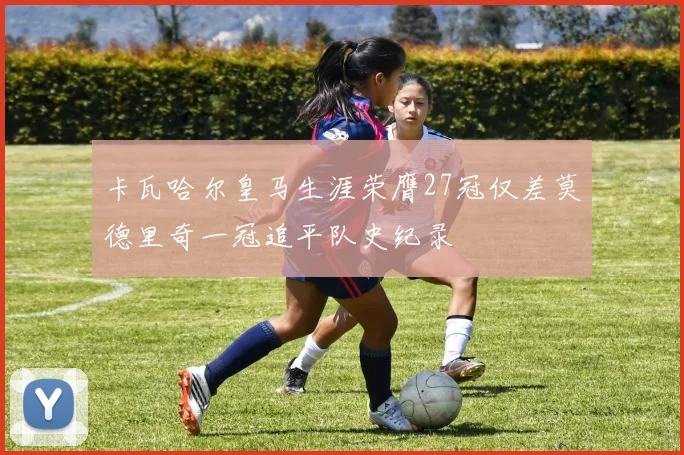 卡瓦哈尔皇马生涯荣膺27冠仅差莫德里奇一冠追平队史纪录