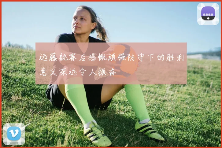 远藤航赛后感慨顽强防守下的胜利意义深远令人振奋
