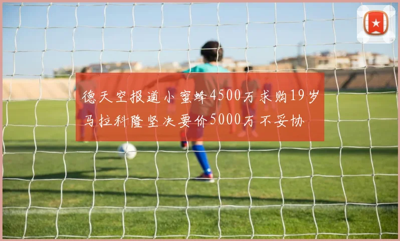 德天空报道小蜜蜂4500万求购19岁马拉科隆坚决要价5000万不妥协