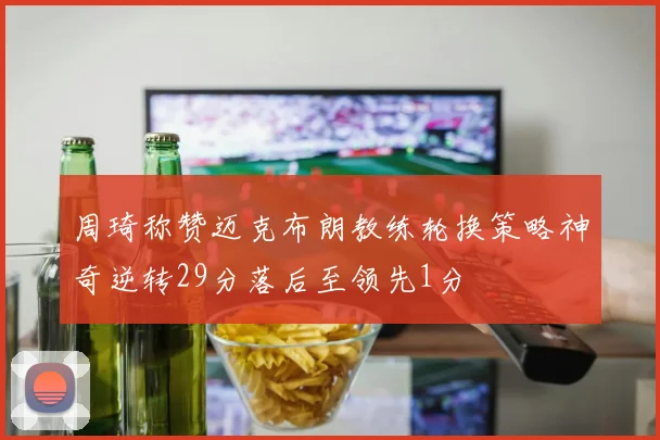 周琦称赞迈克布朗教练轮换策略神奇逆转29分落后至领先1分