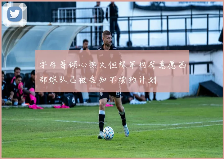 字母哥倾心热火但绿军也有意愿西部球队已被告知不续约计划