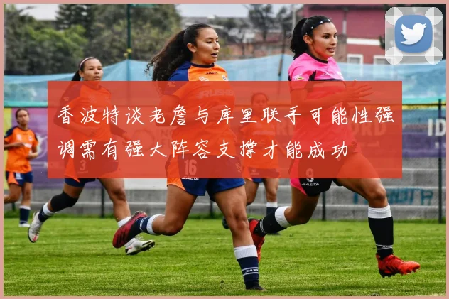 香波特谈老詹与库里联手可能性强调需有强大阵容支撑才能成功