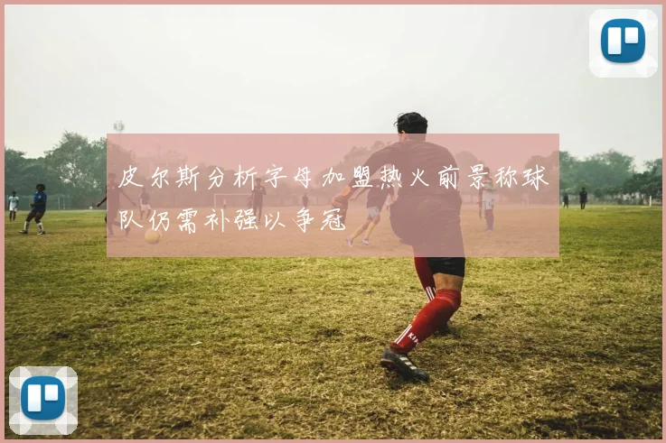 皮尔斯分析字母加盟热火前景称球队仍需补强以争冠