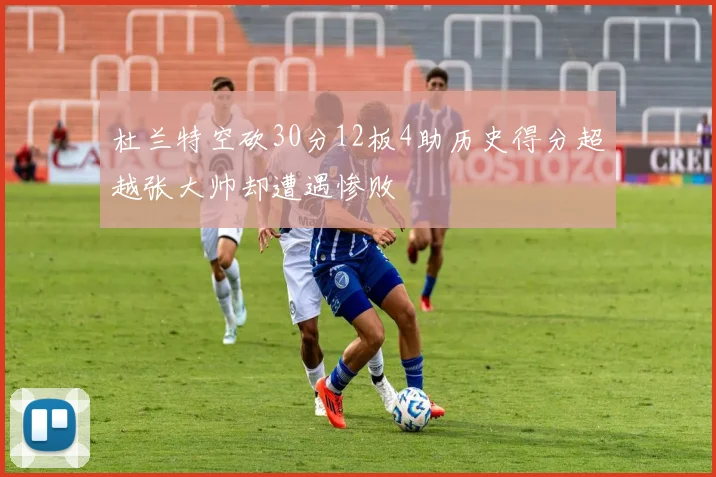杜兰特空砍30分12板4助历史得分超越张大帅却遭遇惨败