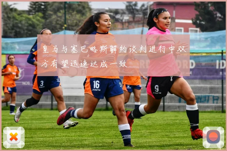 皇马与塞巴略斯解约谈判进行中双方有望迅速达成一致
