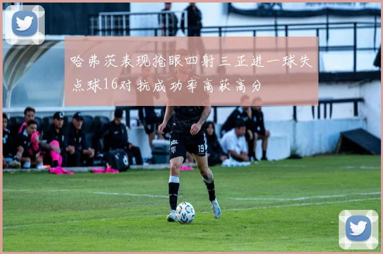 哈弗茨表现抢眼四射三正进一球失点球16对抗成功率高获高分