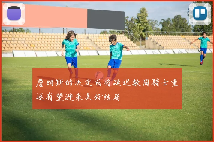 詹姆斯的决定或将延迟数周骑士重返有望迎来美好结局