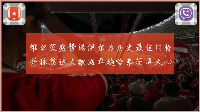 维尔茨盛赞诺伊尔为历史最佳门将并称翁达夫数据卓越哈弗茨具大心脏
