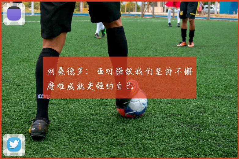 利桑德罗：面对强敌我们坚持不懈磨难成就更强的自己